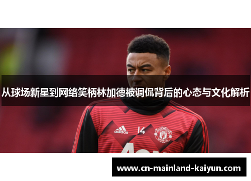 从球场新星到网络笑柄林加德被调侃背后的心态与文化解析 从球场新星到网络笑柄林加德被调侃背后的心态与文化解析