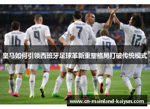皇马如何引领西班牙足球革新重塑格局打破传统模式