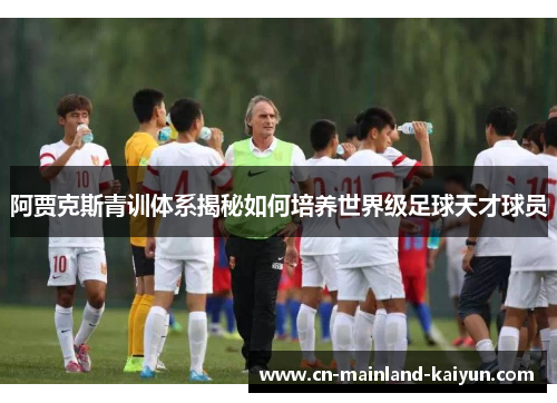 阿贾克斯青训体系揭秘如何培养世界级足球天才球员 阿贾克斯青训体系揭秘如何培养世界级足球天才球员