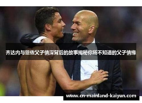 齐达内与恩佐父子情深背后的故事揭秘你所不知道的父子情缘